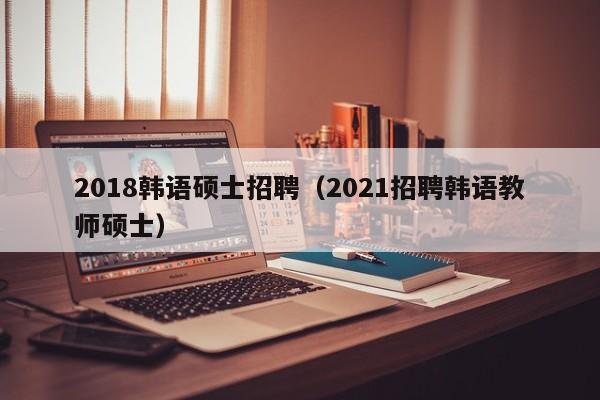 2018韩语硕士招聘（2021招聘韩语教师硕士）-第1张图片-公办高校硕士招聘信息-最新高校硕士招聘信息-公办高校招聘条件