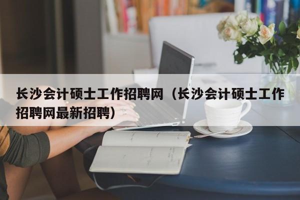 长沙会计硕士工作招聘网（长沙会计硕士工作招聘网最新招聘）-第1张图片-公办高校硕士招聘信息-最新高校硕士招聘信息-公办高校招聘条件