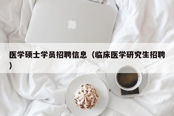 医学硕士学员招聘信息（临床医学研究生招聘）-第1张图片-公办高校硕士招聘信息-最新高校硕士招聘信息-公办高校招聘条件