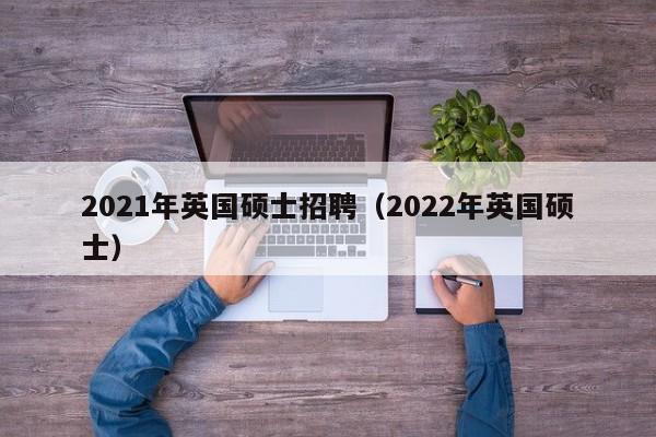 2021年英国硕士招聘（2022年英国硕士）-第1张图片-公办高校硕士招聘信息-最新高校硕士招聘信息-公办高校招聘条件
