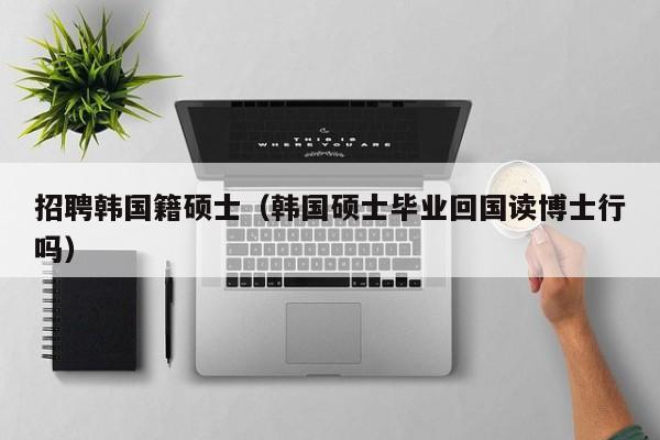 招聘韩国籍硕士（韩国硕士毕业回国读博士行吗）-第1张图片-公办高校硕士招聘信息-最新高校硕士招聘信息-公办高校招聘条件
