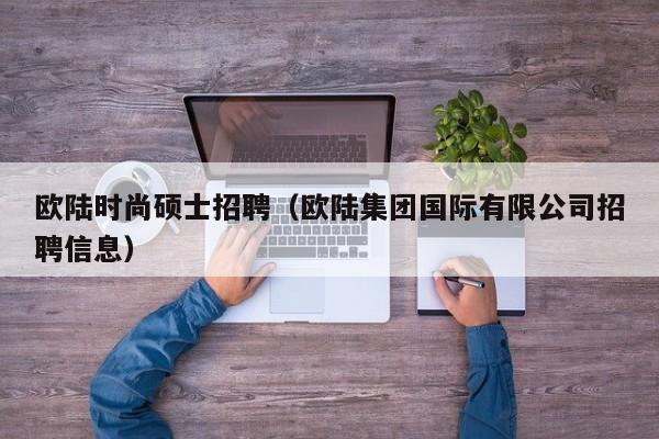 欧陆时尚硕士招聘（欧陆集团国际有限公司招聘信息）-第1张图片-公办高校硕士招聘信息-最新高校硕士招聘信息-公办高校招聘条件