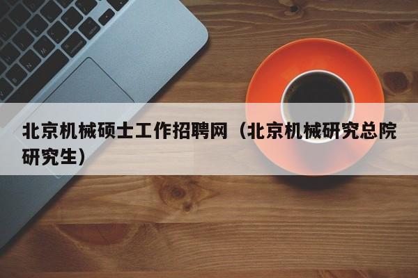 北京机械硕士工作招聘网（北京机械研究总院研究生）-第1张图片-公办高校硕士招聘信息-最新高校硕士招聘信息-公办高校招聘条件
