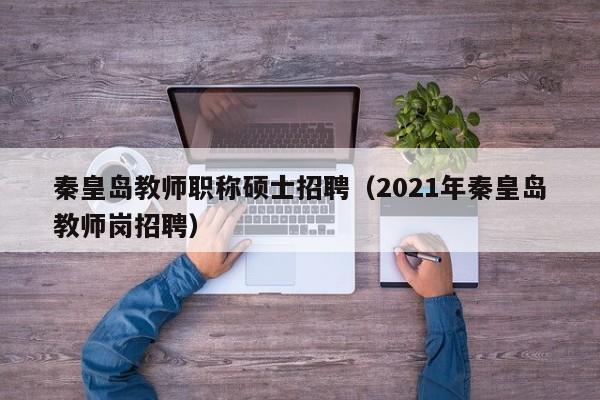 秦皇岛教师职称硕士招聘（2021年秦皇岛教师岗招聘）-第1张图片-公办高校硕士招聘信息-最新高校硕士招聘信息-公办高校招聘条件