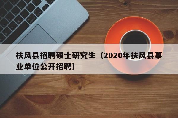 扶风县招聘硕士研究生（2020年扶风县事业单位公开招聘）-第1张图片-公办高校硕士招聘信息-最新高校硕士招聘信息-公办高校招聘条件