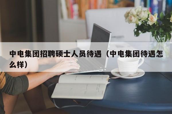 中电集团招聘硕士人员待遇(中电集团待遇怎么样)-第1张图片-公办高校硕士招聘信息-最新高校硕士招聘信息-公办高校招聘条件 中电集团招聘硕士人员待遇(中电集团待遇怎么样)-第1张图片-公办高校硕士招聘信息-最新高校硕士招聘信息-公办高校招聘条件