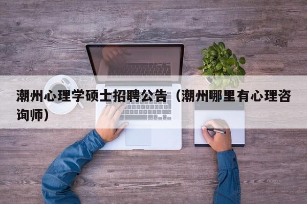 潮州心理学硕士招聘公告（潮州哪里有心理咨询师）-第1张图片-公办高校硕士招聘信息-最新高校硕士招聘信息-公办高校招聘条件