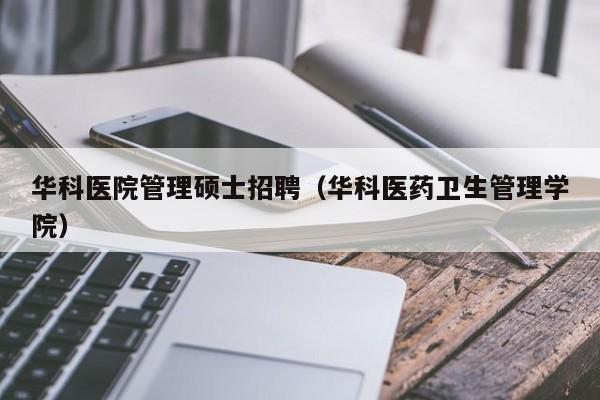 华科医院管理硕士招聘（华科医药卫生管理学院）-第1张图片-公办高校硕士招聘信息-最新高校硕士招聘信息-公办高校招聘条件