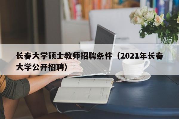 长春大学硕士教师招聘条件（2021年长春大学公开招聘）-第1张图片-公办高校硕士招聘信息-最新高校硕士招聘信息-公办高校招聘条件