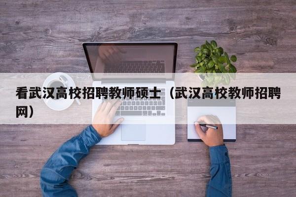 看武汉高校招聘教师硕士（武汉高校教师招聘网）-第1张图片-公办高校硕士招聘信息-最新高校硕士招聘信息-公办高校招聘条件