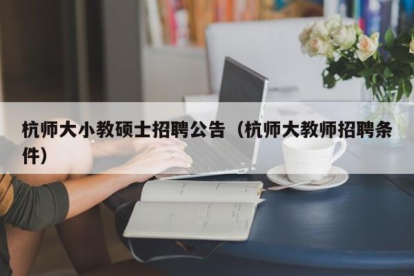 杭师大小教硕士招聘公告（杭师大教师招聘条件）-第1张图片-公办高校硕士招聘信息-最新高校硕士招聘信息-公办高校招聘条件