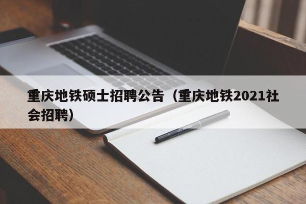 重庆地铁硕士招聘公告（重庆地铁2021社会招聘）-第1张图片-公办高校硕士招聘信息-最新高校硕士招聘信息-公办高校招聘条件