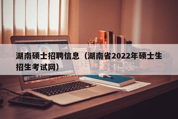 湖南硕士招聘信息（湖南省2022年硕士生招生考试网）-第1张图片-公办高校硕士招聘信息-最新高校硕士招聘信息-公办高校招聘条件
