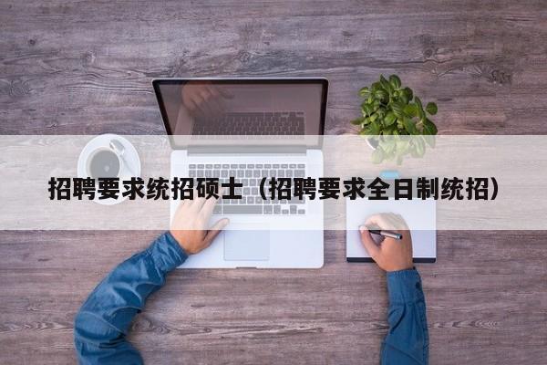 招聘要求统招硕士（招聘要求全日制统招）-第1张图片-公办高校硕士招聘信息-最新高校硕士招聘信息-公办高校招聘条件