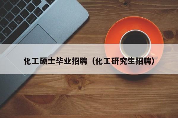 化工硕士毕业招聘（化工研究生招聘）-第1张图片-公办高校硕士招聘信息-最新高校硕士招聘信息-公办高校招聘条件