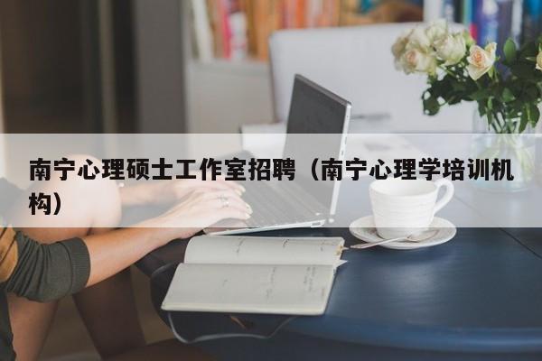 南宁心理硕士工作室招聘（南宁心理学培训机构）-第1张图片-公办高校硕士招聘信息-最新高校硕士招聘信息-公办高校招聘条件