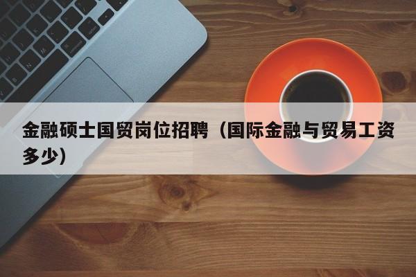 金融硕士国贸岗位招聘（国际金融与贸易工资多少）-第1张图片-公办高校硕士招聘信息-最新高校硕士招聘信息-公办高校招聘条件