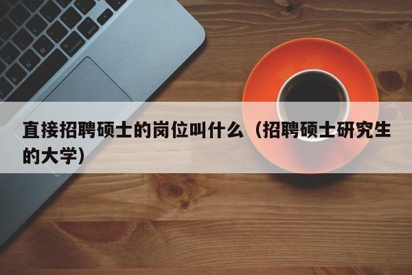 直接招聘硕士的岗位叫什么（招聘硕士研究生的大学）-第1张图片-公办高校硕士招聘信息-最新高校硕士招聘信息-公办高校招聘条件