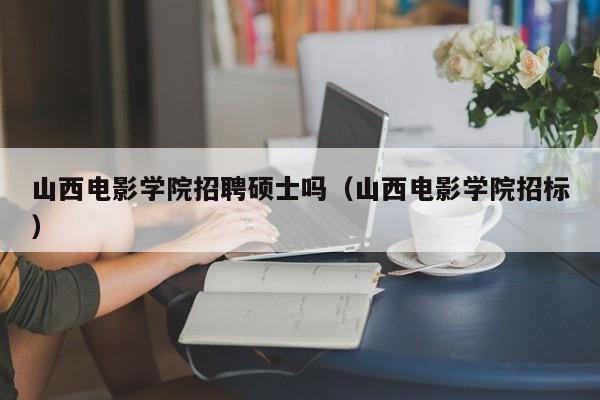 山西电影学院招聘硕士吗（山西电影学院招标）-第1张图片-公办高校硕士招聘信息-最新高校硕士招聘信息-公办高校招聘条件