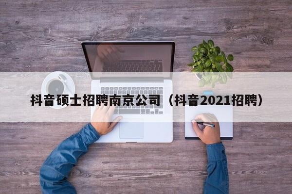 抖音硕士招聘南京公司（抖音2021招聘）-第1张图片-公办高校硕士招聘信息-最新高校硕士招聘信息-公办高校招聘条件