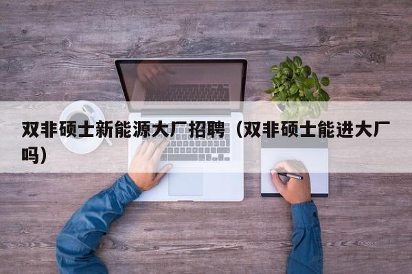 双非硕士新能源大厂招聘（双非硕士能进大厂吗）-第1张图片-公办高校硕士招聘信息-最新高校硕士招聘信息-公办高校招聘条件