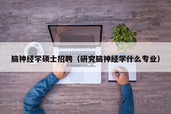 脑神经学硕士招聘（研究脑神经学什么专业）-第1张图片-公办高校硕士招聘信息-最新高校硕士招聘信息-公办高校招聘条件