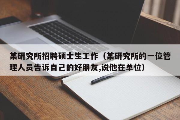 某研究所招聘硕士生工作(某研究所的一位管理人员告诉自己的好朋友,说他在单位)-第1张图片-公办高校硕士招聘信息-最新高校硕士招聘信息-公办高校招聘条件 某研究所招聘硕士生工作(某研究所的一位管理人员告诉自己的好朋友,说他在单位)-第1张图片-公办高校硕士招聘信息-最新高校硕士招聘信息-公办高校招聘条件