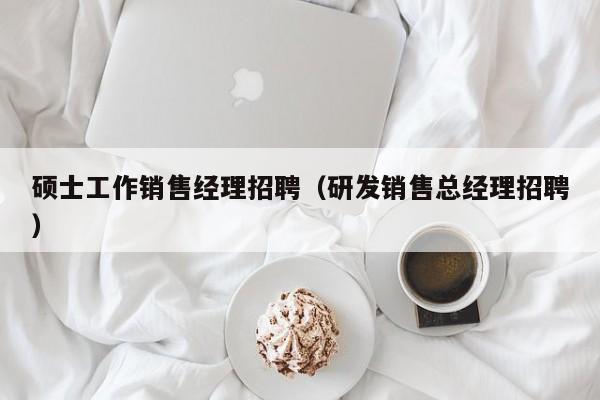 硕士工作销售经理招聘(研发销售总经理招聘)-第1张图片-公办高校硕士招聘信息-最新高校硕士招聘信息-公办高校招聘条件 硕士工作销售经理招聘(研发销售总经理招聘)-第1张图片-公办高校硕士招聘信息-最新高校硕士招聘信息-公办高校招聘条件