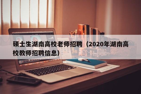 硕士生湖南高校老师招聘（2020年湖南高校教师招聘信息）-第1张图片-公办高校硕士招聘信息-最新高校硕士招聘信息-公办高校招聘条件