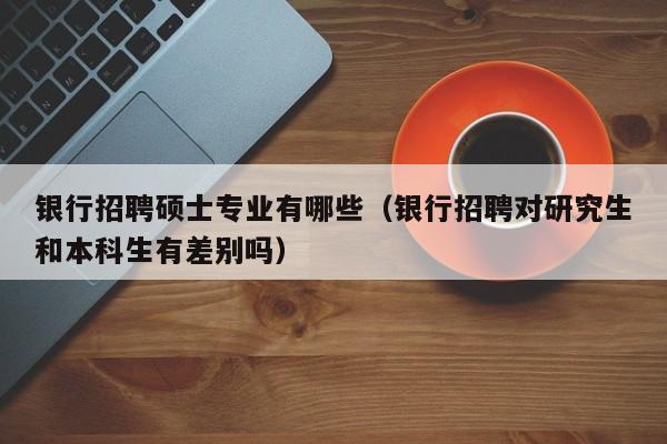 银行招聘硕士专业有哪些（银行招聘对研究生和本科生有差别吗）-第1张图片-公办高校硕士招聘信息-最新高校硕士招聘信息-公办高校招聘条件
