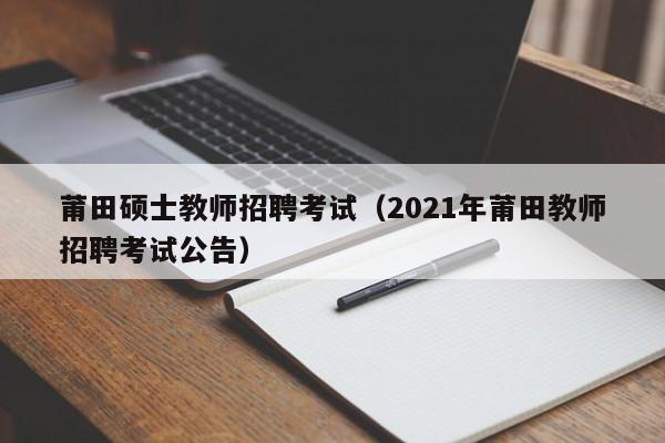 莆田硕士教师招聘考试（2021年莆田教师招聘考试公告）-第1张图片-公办高校硕士招聘信息-最新高校硕士招聘信息-公办高校招聘条件