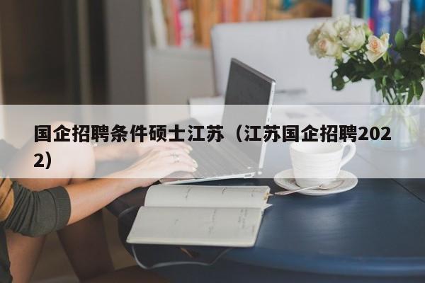 国企招聘条件硕士江苏（江苏国企招聘2022）-第1张图片-公办高校硕士招聘信息-最新高校硕士招聘信息-公办高校招聘条件