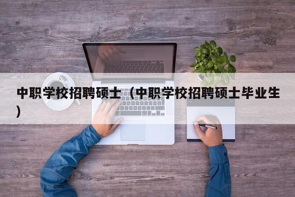 中职学校招聘硕士（中职学校招聘硕士毕业生）-第1张图片-公办高校硕士招聘信息-最新高校硕士招聘信息-公办高校招聘条件