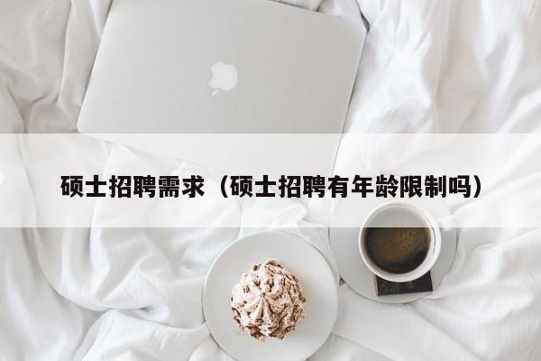硕士招聘需求（硕士招聘有年龄限制吗）-第1张图片-公办高校硕士招聘信息-最新高校硕士招聘信息-公办高校招聘条件