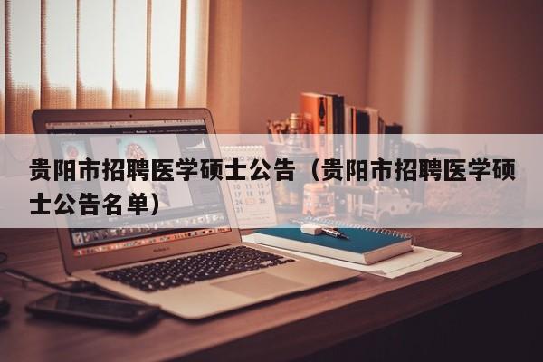 贵阳市招聘医学硕士公告（贵阳市招聘医学硕士公告名单）-第1张图片-公办高校硕士招聘信息-最新高校硕士招聘信息-公办高校招聘条件