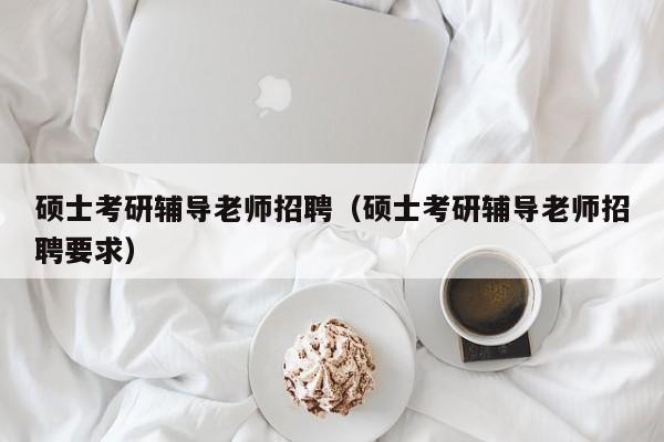 硕士考研辅导老师招聘（硕士考研辅导老师招聘要求）-第1张图片-公办高校硕士招聘信息-最新高校硕士招聘信息-公办高校招聘条件