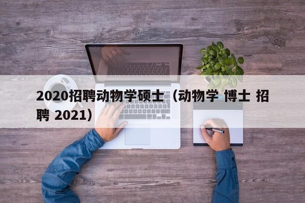 2020招聘动物学硕士（动物学 博士 招聘 2021）-第1张图片-公办高校硕士招聘信息-最新高校硕士招聘信息-公办高校招聘条件