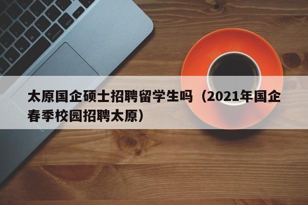 太原国企硕士招聘留学生吗(2021年国企春季校园招聘太原)-第1张图片-公办高校硕士招聘信息-最新高校硕士招聘信息-公办高校招聘条件 太原国企硕士招聘留学生吗(2021年国企春季校园招聘太原)-第1张图片-公办高校硕士招聘信息-最新高校硕士招聘信息-公办高校招聘条件