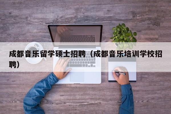成都音乐留学硕士招聘（成都音乐培训学校招聘）-第1张图片-公办高校硕士招聘信息-最新高校硕士招聘信息-公办高校招聘条件