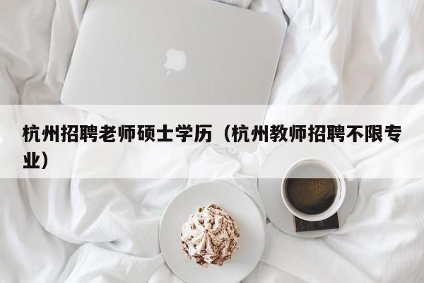杭州招聘老师硕士学历（杭州教师招聘不限专业）-第1张图片-公办高校硕士招聘信息-最新高校硕士招聘信息-公办高校招聘条件