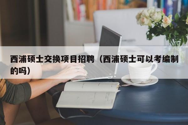 西浦硕士交换项目招聘（西浦硕士可以考编制的吗）-第1张图片-公办高校硕士招聘信息-最新高校硕士招聘信息-公办高校招聘条件