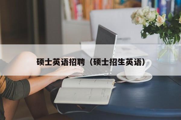 硕士英语招聘（硕士招生英语）-第1张图片-公办高校硕士招聘信息-最新高校硕士招聘信息-公办高校招聘条件