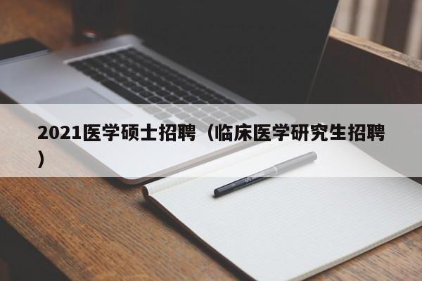 2021医学硕士招聘（临床医学研究生招聘）-第1张图片-公办高校硕士招聘信息-最新高校硕士招聘信息-公办高校招聘条件