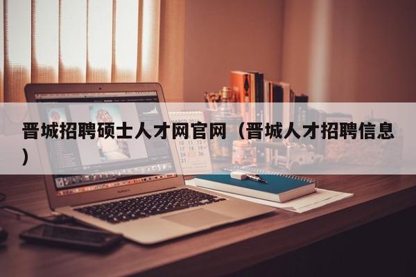 晋城招聘硕士人才网官网（晋城人才招聘信息）-第1张图片-公办高校硕士招聘信息-最新高校硕士招聘信息-公办高校招聘条件