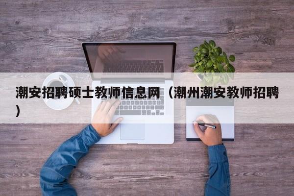潮安招聘硕士教师信息网（潮州潮安教师招聘）-第1张图片-公办高校硕士招聘信息-最新高校硕士招聘信息-公办高校招聘条件