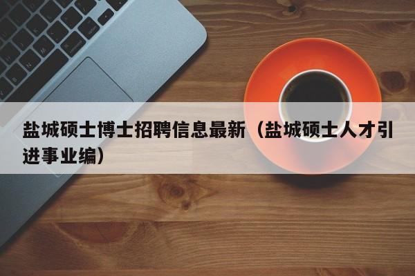盐城硕士博士招聘信息最新（盐城硕士人才引进事业编）-第1张图片-公办高校硕士招聘信息-最新高校硕士招聘信息-公办高校招聘条件