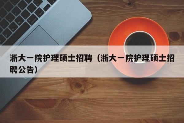 浙大一院护理硕士招聘（浙大一院护理硕士招聘公告）-第1张图片-公办高校硕士招聘信息-最新高校硕士招聘信息-公办高校招聘条件