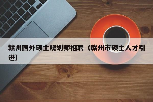 赣州国外硕士规划师招聘（赣州市硕士人才引进）-第1张图片-公办高校硕士招聘信息-最新高校硕士招聘信息-公办高校招聘条件