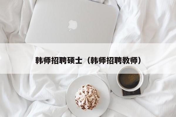 韩师招聘硕士（韩师招聘教师）-第1张图片-公办高校硕士招聘信息-最新高校硕士招聘信息-公办高校招聘条件