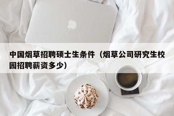 中国烟草招聘硕士生条件（烟草公司研究生校园招聘薪资多少）-第1张图片-公办高校硕士招聘信息-最新高校硕士招聘信息-公办高校招聘条件